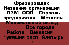 Фрезеровщик › Название организации ­ ЛЗМ, ООО › Отрасль предприятия ­ Металлы › Минимальный оклад ­ 35 000 - Все города Работа » Вакансии   . Чувашия респ.,Алатырь г.